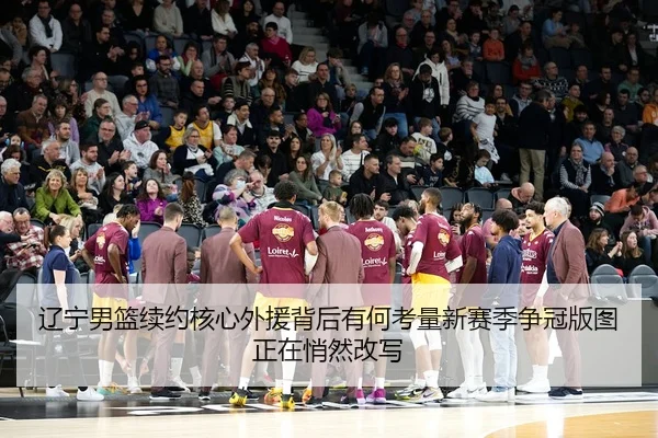 辽宁男篮续约核心外援背后有何考量新赛季争冠版图正在悄然改写（oubo）